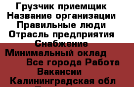 Грузчик-приемщик › Название организации ­ Правильные люди › Отрасль предприятия ­ Снабжение › Минимальный оклад ­ 26 000 - Все города Работа » Вакансии   . Калининградская обл.,Приморск г.